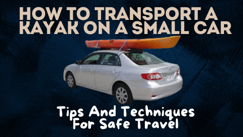 How To Transport A Kayak On A Small Car: Tips And Techniques For Safe Travel